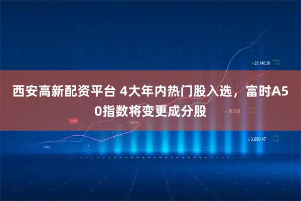 西安高新配资平台 4大年内热门股入选,富时A50指数将变更成分股