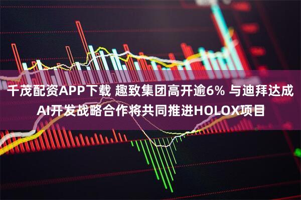 千茂配资APP下载 趣致集团高开逾6% 与迪拜达成AI开发战略合作将共同推进HOLOX项目