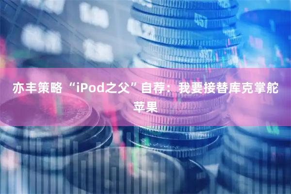 亦丰策略 “iPod之父”自荐:我要接替库克掌舵苹果