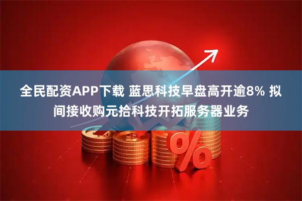 全民配资APP下载 蓝思科技早盘高开逾8% 拟间接收购元拾科技开拓服务器业务