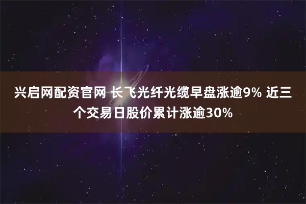 兴启网配资官网 长飞光纤光缆早盘涨逾9% 近三个交易日股价累计涨逾30%