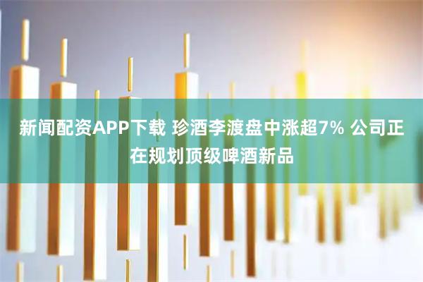 新闻配资APP下载 珍酒李渡盘中涨超7% 公司正在规划顶级啤酒新品