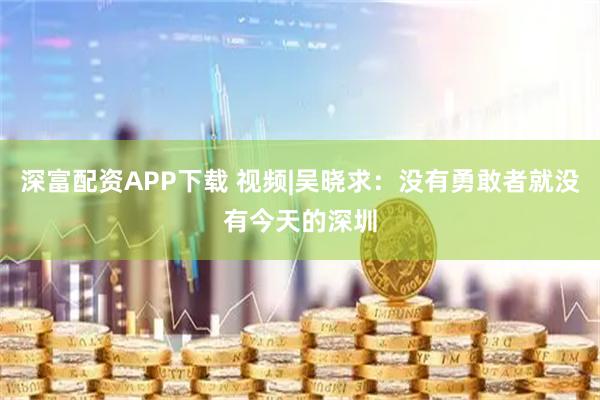 深富配资APP下载 视频|吴晓求：没有勇敢者就没有今天的深圳