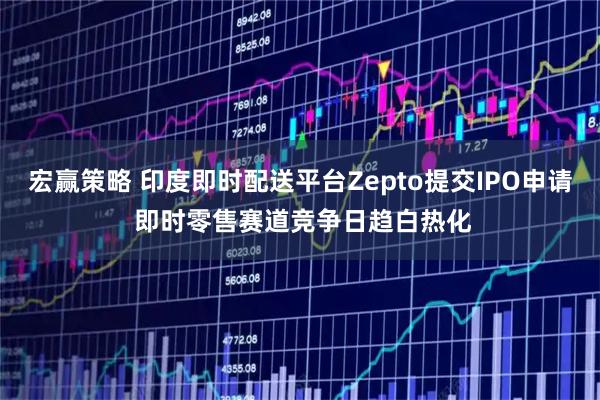 宏赢策略 印度即时配送平台Zepto提交IPO申请 即时零售赛道竞争日趋白热化