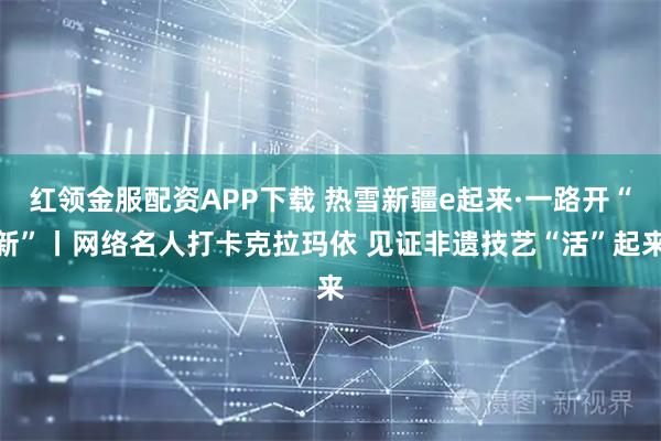 红领金服配资APP下载 热雪新疆e起来·一路开“新”丨网络名人打卡克拉玛依 见证非遗技艺“活”起来