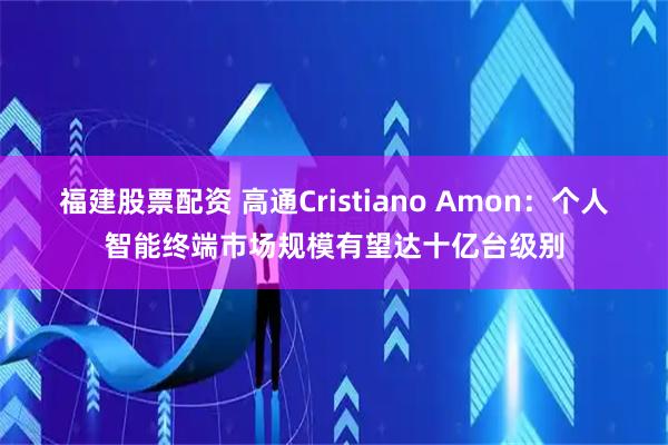 福建股票配资 高通Cristiano Amon:个人智能终端市场规模有望达十亿台级别
