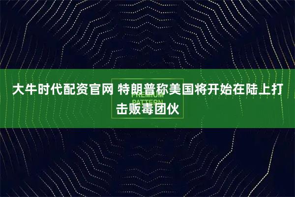 大牛时代配资官网 特朗普称美国将开始在陆上打击贩毒团伙