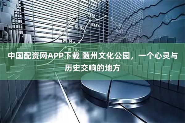 中国配资网APP下载 随州文化公园，一个心灵与历史交响的地方