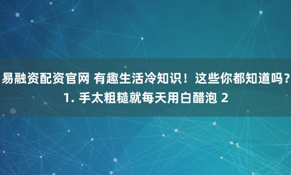 易融资配资官网 有趣生活冷知识！这些你都知道吗？1. 手太粗糙就每天用白醋泡 2