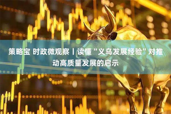 策略宝 时政微观察丨读懂“义乌发展经验”对推动高质量发展的启示