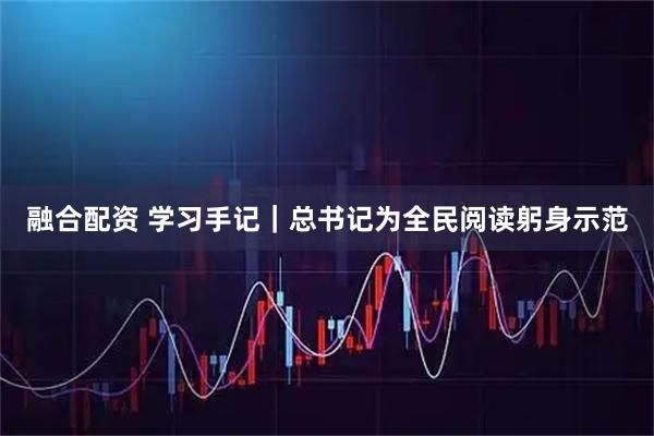 融合配资 学习手记｜总书记为全民阅读躬身示范