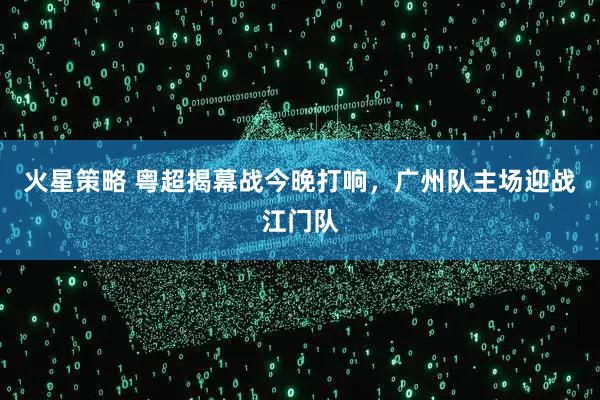 火星策略 粤超揭幕战今晚打响,广州队主场迎战江门队