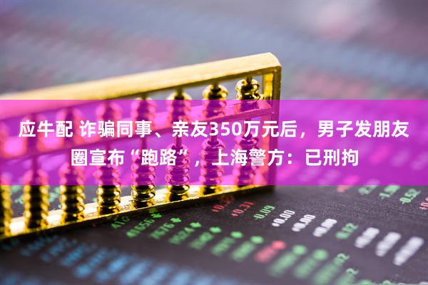 应牛配 诈骗同事、亲友350万元后，男子发朋友圈宣布“跑路”，上海警方：已刑拘