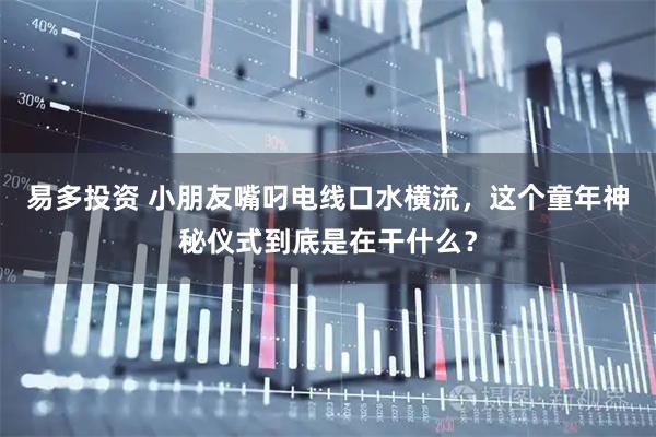易多投资 小朋友嘴叼电线口水横流，这个童年神秘仪式到底是在干什么？