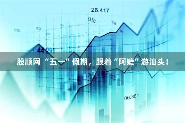 股顺网 “五一”假期，跟着“阿嬷”游汕头！
